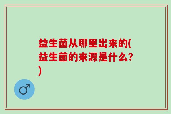 益生菌从哪里出来的(益生菌的来源是什么？)