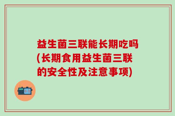 益生菌三联能长期吃吗(长期食用益生菌三联的安全性及注意事项)