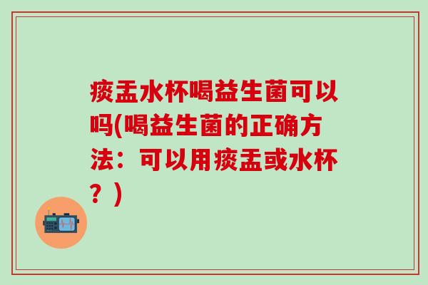 痰盂水杯喝益生菌可以吗(喝益生菌的正确方法：可以用痰盂或水杯？)