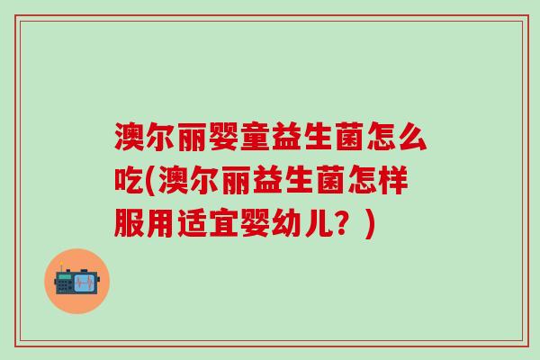澳尔丽婴童益生菌怎么吃(澳尔丽益生菌怎样服用适宜婴幼儿？)