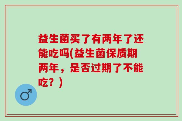 益生菌买了有两年了还能吃吗(益生菌保质期两年，是否过期了不能吃？)