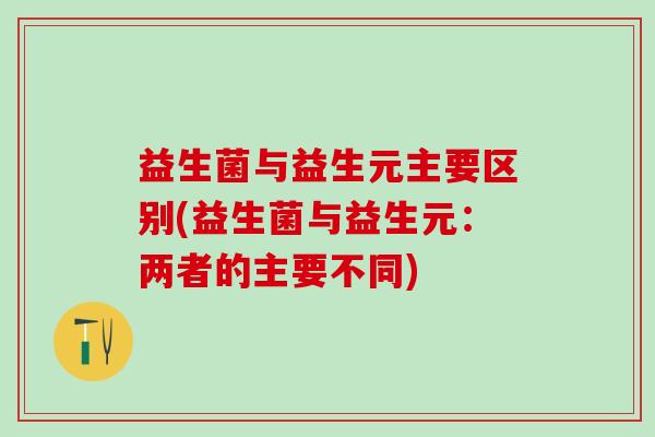 益生菌与益生元主要区别(益生菌与益生元：两者的主要不同)