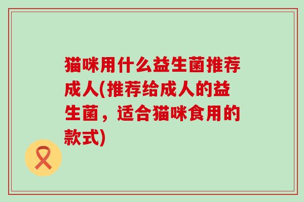 猫咪用什么益生菌推荐成人(推荐给成人的益生菌，适合猫咪食用的款式)
