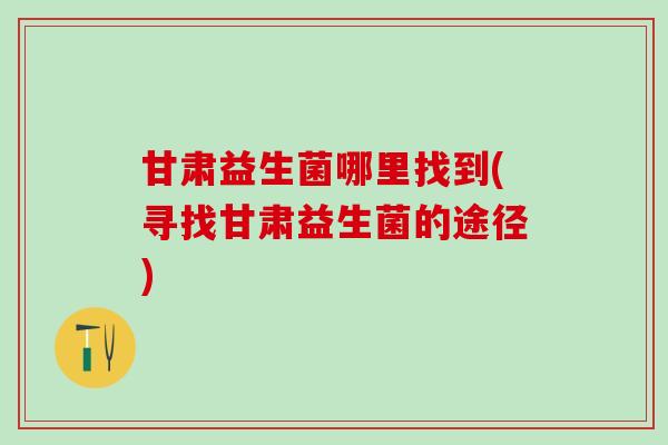 甘肃益生菌哪里找到(寻找甘肃益生菌的途径)