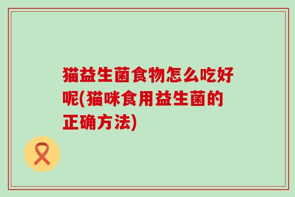 猫益生菌食物怎么吃好呢(猫咪食用益生菌的正确方法) 猫益生菌食物怎么吃好呢(猫咪食用益生菌的正确方法)
