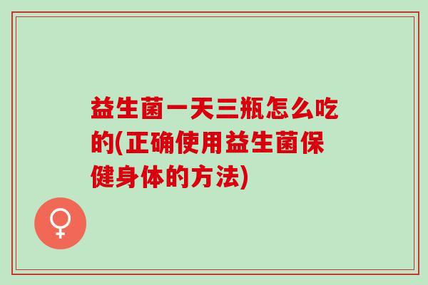 益生菌一天三瓶怎么吃的(正确使用益生菌保健身体的方法)