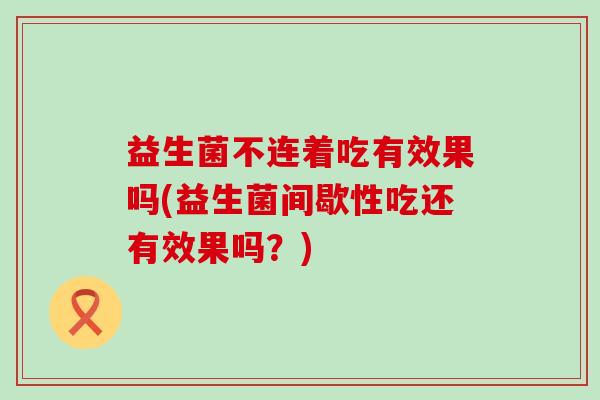 益生菌不连着吃有效果吗(益生菌间歇性吃还有效果吗?) 益生菌不连着吃有效果吗(益生菌间歇性吃还有效果吗?)