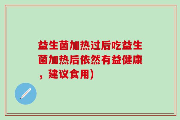 益生菌加热过后吃益生菌加热后依然有益健康,建议食用) 益生菌加热过后吃益生菌加热后依然有益健康,建议食用)
