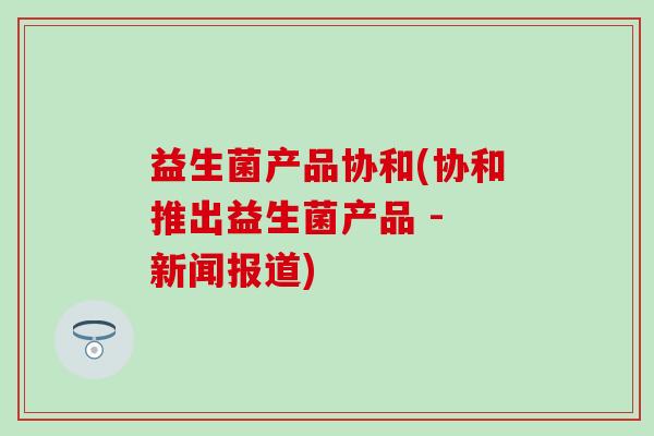 益生菌产品协和(协和推出益生菌产品 - 新闻报道) 益生菌产品协和(协和推出益生菌产品 - 新闻报道)