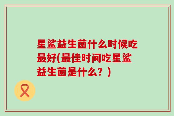 星鲨益生菌什么时候吃好(佳时间吃星鲨益生菌是什么？)