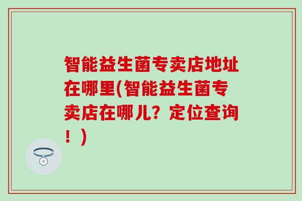 智能益生菌专卖店地址在哪里(智能益生菌专卖店在哪儿?定位查询!) 智能益生菌专卖店地址在哪里(智能益生菌专卖店在哪儿?定位查询!)