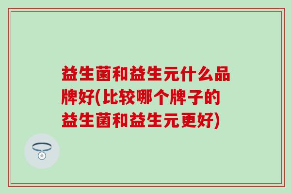 益生菌和益生元什么品牌好(比较哪个牌子的益生菌和益生元更好)