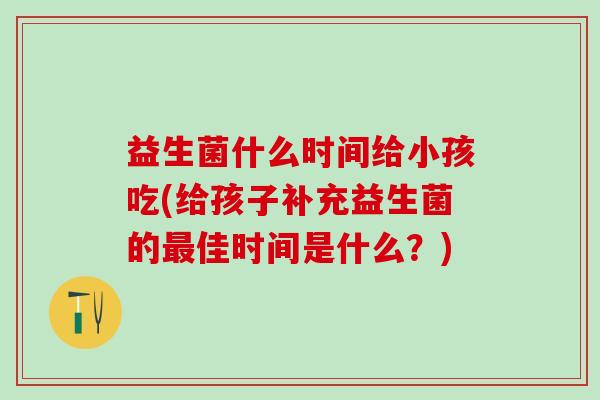 益生菌什么时间给小孩吃(给孩子补充益生菌的佳时间是什么？)