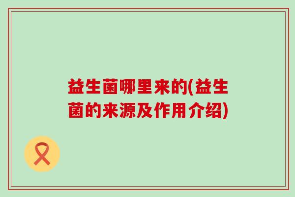 益生菌哪里来的(益生菌的来源及作用介绍) 益生菌哪里来的(益生菌的来源及作用介绍)