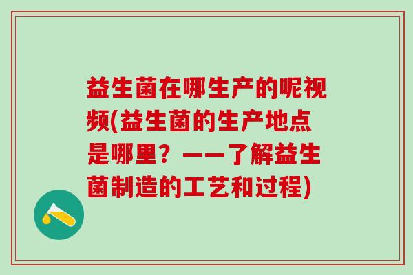 益生菌在哪生产的呢视频(益生菌的生产地点是哪里？——了解益生菌制造的工艺和过程)