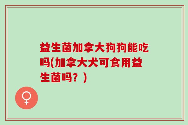 益生菌加拿大狗狗能吃吗(加拿大犬可食用益生菌吗？)