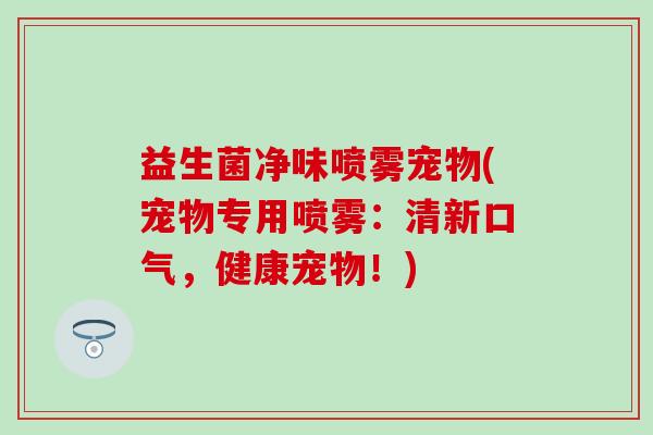 益生菌净味喷雾宠物(宠物专用喷雾：清新口气，健康宠物！)