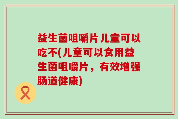 益生菌咀嚼片儿童可以吃不(儿童可以食用益生菌咀嚼片，有效增强肠道健康)