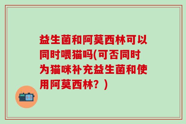 益生菌和阿莫西林可以同时喂猫吗(可否同时为猫咪补充益生菌和使用阿莫西林？)