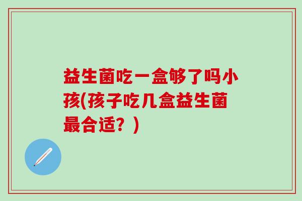 益生菌吃一盒够了吗小孩(孩子吃几盒益生菌合适？)