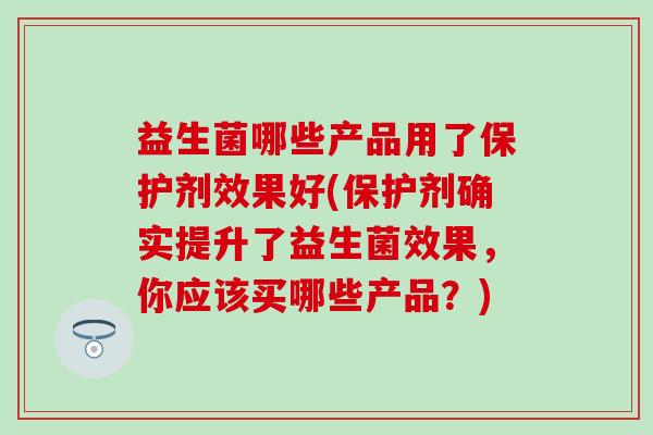 益生菌哪些产品用了保护剂效果好(保护剂确实提升了益生菌效果，你应该买哪些产品？)