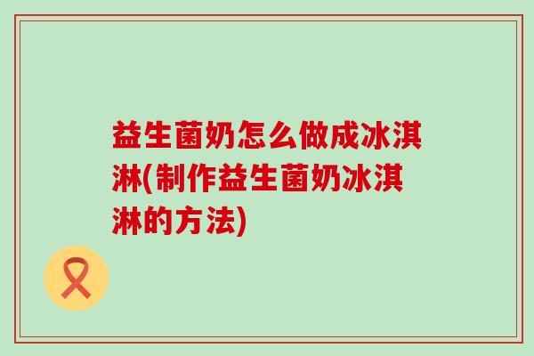 益生菌奶怎么做成冰淇淋(制作益生菌奶冰淇淋的方法)