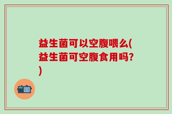 益生菌可以空腹喂么(益生菌可空腹食用吗?) 益生菌可以空腹喂么(益生菌可空腹食用吗?)