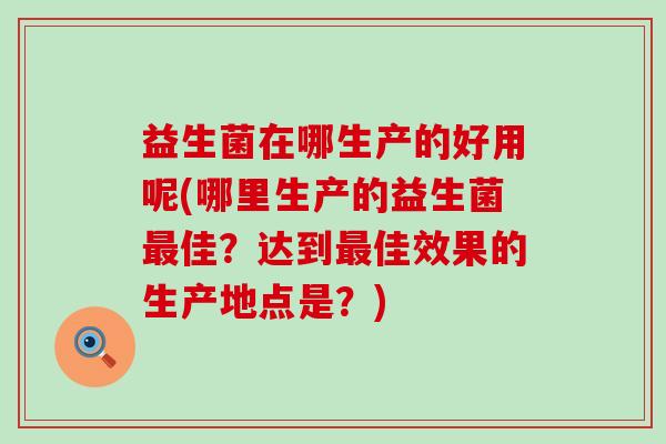 益生菌在哪生产的好用呢(哪里生产的益生菌佳？达到佳效果的生产地点是？)