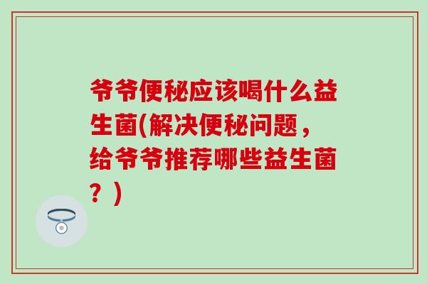 爷爷应该喝什么益生菌(解决问题，给爷爷推荐哪些益生菌？)