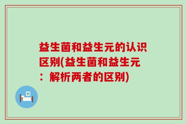 益生菌和益生元的认识区别(益生菌和益生元：解析两者的区别)