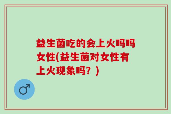 益生菌吃的会上火吗吗女性(益生菌对女性有上火现象吗？)