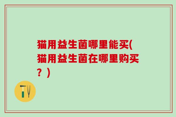 猫用益生菌哪里能买(猫用益生菌在哪里购买?) 猫用益生菌哪里能买(猫用益生菌在哪里购买?)