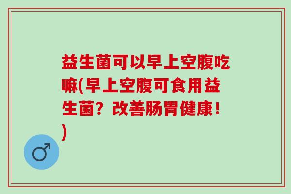 益生菌可以早上空腹吃嘛(早上空腹可食用益生菌？改善肠胃健康！)