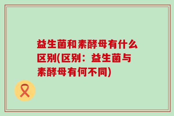 益生菌和素酵母有什么区别(区别：益生菌与素酵母有何不同)