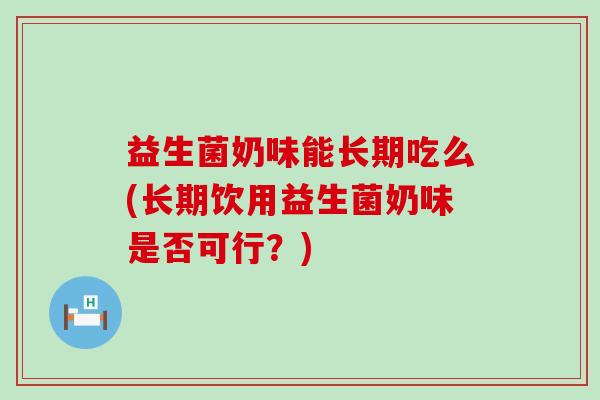 益生菌奶味能长期吃么(长期饮用益生菌奶味是否可行？)