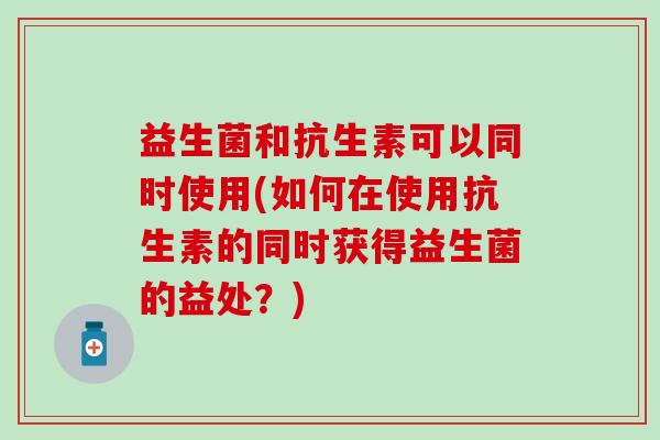 益生菌和抗生素可以同时使用(如何在使用抗生素的同时获得益生菌的益处？)