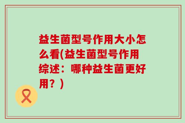 益生菌型号作用大小怎么看(益生菌型号作用综述：哪种益生菌更好用？)