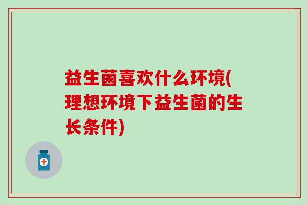 益生菌喜欢什么环境(理想环境下益生菌的生长条件)