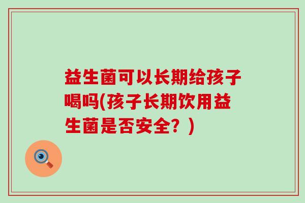 益生菌可以长期给孩子喝吗(孩子长期饮用益生菌是否安全？)