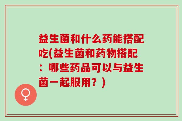 益生菌和什么药能搭配吃(益生菌和搭配：哪些药品可以与益生菌一起服用？)