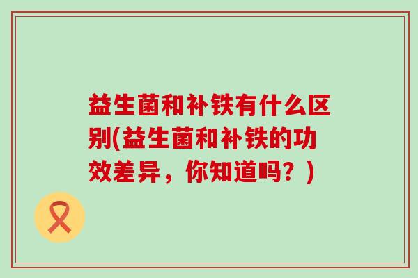 益生菌和补铁有什么区别(益生菌和补铁的功效差异,你知道吗?) 益生菌和补铁有什么区别(益生菌和补铁的功效差异,你知道吗?)