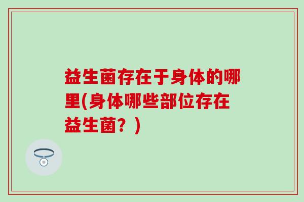 益生菌存在于身体的哪里(身体哪些部位存在益生菌？)