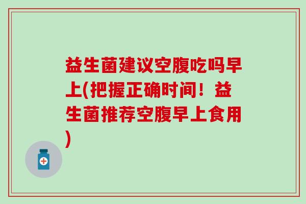 益生菌建议空腹吃吗早上(把握正确时间！益生菌推荐空腹早上食用)