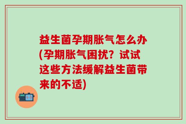 益生菌孕期怎么办(孕期困扰？试试这些方法缓解益生菌带来的不适)