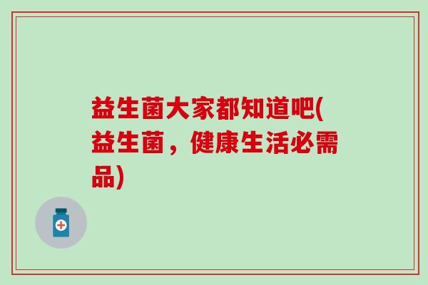 益生菌大家都知道吧(益生菌，健康生活必需品)