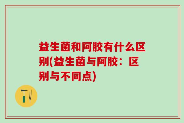 益生菌和阿胶有什么区别(益生菌与阿胶:区别与不同点) 益生菌和阿胶有什么区别(益生菌与阿胶:区别与不同点)