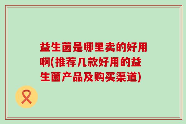 益生菌是哪里卖的好用啊(推荐几款好用的益生菌产品及购买渠道)