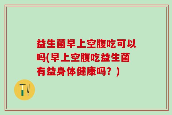 益生菌早上空腹吃可以吗(早上空腹吃益生菌有益身体健康吗？)