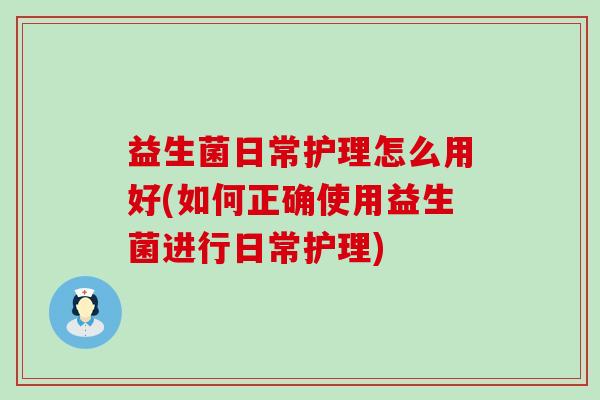 益生菌日常护理怎么用好(如何正确使用益生菌进行日常护理)