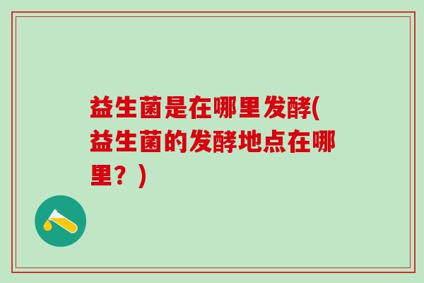 益生菌是在哪里发酵(益生菌的发酵地点在哪里？)